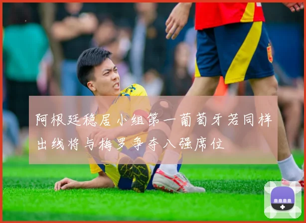 阿根廷稳居小组第一葡萄牙若同样出线将与梅罗争夺八强席位