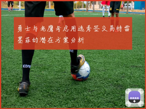 勇士与老鹰考虑用选秀签交易特雷墨菲的潜在方案分析