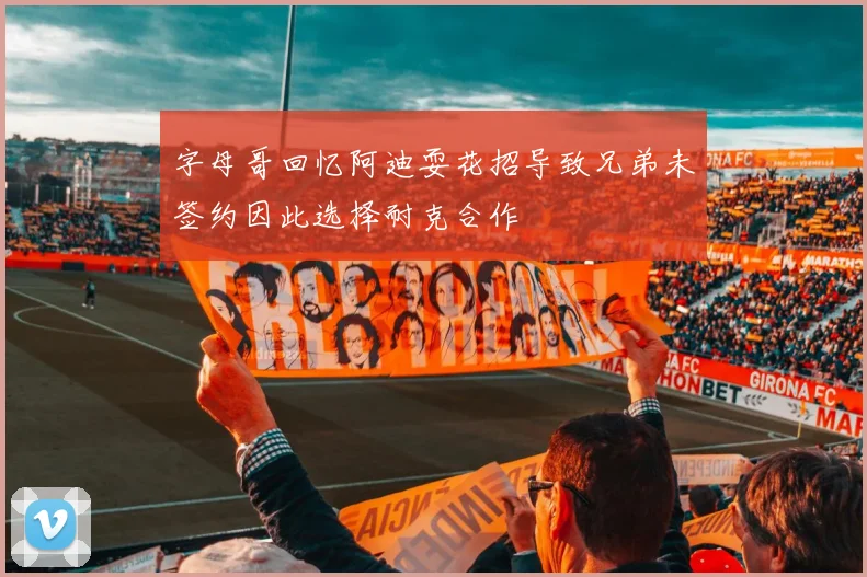 字母哥回忆阿迪耍花招导致兄弟未签约因此选择耐克合作