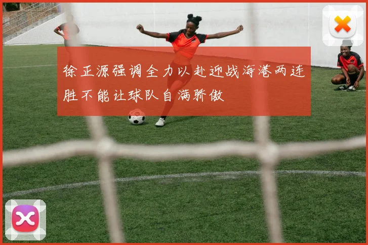 徐正源强调全力以赴迎战海港两连胜不能让球队自满骄傲