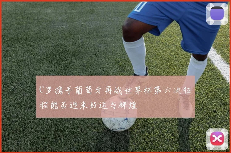 C罗携手葡萄牙再战世界杯第六次征程能否迎来好运与辉煌