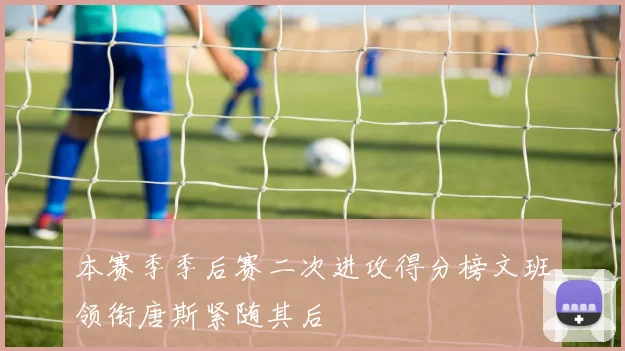 本赛季季后赛二次进攻得分榜文班领衔唐斯紧随其后