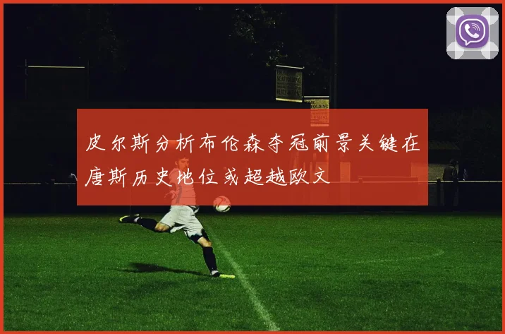 皮尔斯分析布伦森夺冠前景关键在唐斯历史地位或超越欧文