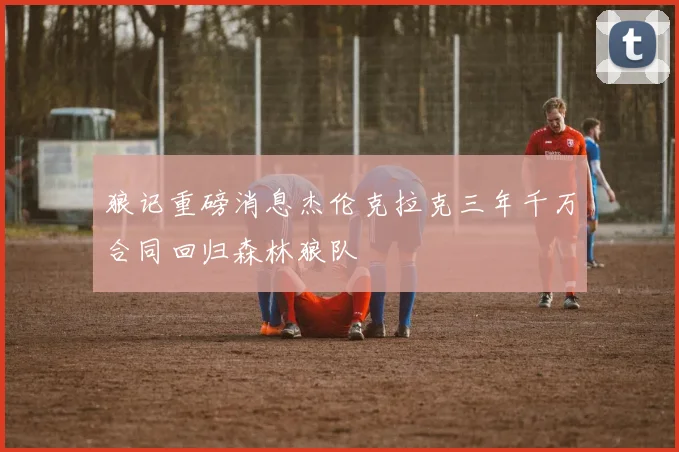 狼记重磅消息杰伦克拉克三年千万合同回归森林狼队